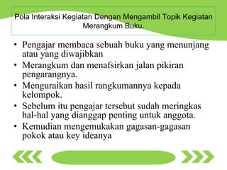 Pola Interaksi Kegiatan Dengan Mengambil Topik Kegiatan
Merangkum Buku.
• Pengajar membaca sebuah buku yang menunjang
atau yang diwajibkan
• Merangkum dan menafsirkan jalan pikiran
pengarangnya.
• Menguraikan hasil rangkumannya kepada
kelompok.
• Sebelum itu pengajar tersebut sudah meringkas
hal-hal yang dianggap penting untuk anggota.
• Kemudian mengemukakan gagasan-gagasan
pokok atau key ideanya
 