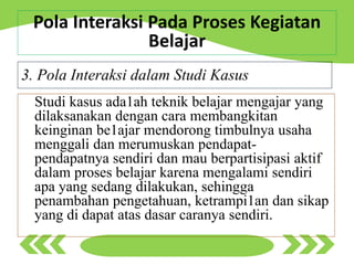 Studi kasus ada1ah teknik belajar mengajar yang
dilaksanakan dengan cara membangkitan
keinginan be1ajar mendorong timbulnya usaha
menggali dan merumuskan pendapat-
pendapatnya sendiri dan mau berpartisipasi aktif
dalam proses belajar karena mengalami sendiri
apa yang sedang dilakukan, sehingga
penambahan pengetahuan, ketrampi1an dan sikap
yang di dapat atas dasar caranya sendiri.
3. Pola Interaksi dalam Studi Kasus
Pola Interaksi Pada Proses Kegiatan
Belajar
 
