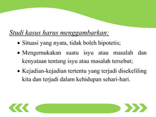 Studi kasus harus menggambarkan:
 Situasi yang nyata, tidak boleh hipotetis;
 Mengemukakan suatu isyu atau masalah dan
kenyataan tentang isyu atau masalah tersebut;
 Kejadian-kejadian tertentu yang terjadi disekeliling
kita dan terjadi dalam kehidupan sehari-hari.
 