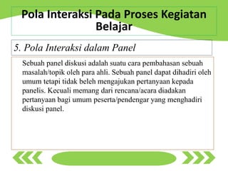 Sebuah panel diskusi adalah suatu cara pembahasan sebuah
masalah/topik oleh para ahli. Sebuah panel dapat dihadiri oleh
umum tetapi tidak beleh mengajukan pertanyaan kepada
panelis. Kecuali memang dari rencana/acara diadakan
pertanyaan bagi umum peserta/pendengar yang menghadiri
diskusi panel.
5. Pola Interaksi dalam Panel
Pola Interaksi Pada Proses Kegiatan
Belajar
 