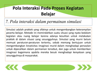 7. Pola interaksi dalam permainan simulasi
Pola Interaksi Pada Proses Kegiatan
Belajar
Simulasi adalah praktek yang sifatnya untuk mengembangkan keterampilan
peserta belajar. Metode ini memindahkan suatu situasi yang nyata kedalam
kegiatan atau ruang belajar karena adanya kesulitan untuk melakukan
praktek di dalam situasi yang sesungguhnya. Simulasi yang murni belum
memuat peraturan-peraturan tertentu, sebab memang bertujuan untuk
mengembangkan kreativitas imaginasi murid dalam menghadapi persoalan
untuk dipecahkan dalam permainan tersebut, dan juga untuk memberikan
imaginasi bagaimana apabila mereka besuk menghadapi kenyataan yang
sesungguhnya di masyarakat.
 