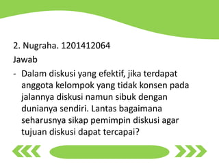 2. Nugraha. 1201412064
Jawab
- Dalam diskusi yang efektif, jika terdapat
anggota kelompok yang tidak konsen pada
jalannya diskusi namun sibuk dengan
dunianya sendiri. Lantas bagaimana
seharusnya sikap pemimpin diskusi agar
tujuan diskusi dapat tercapai?
 