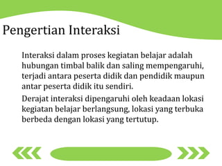 Pengertian Interaksi
Interaksi dalam proses kegiatan belajar adalah
hubungan timbal balik dan saling mempengaruhi,
terjadi antara peserta didik dan pendidik maupun
antar peserta didik itu sendiri.
Derajat interaksi dipengaruhi oleh keadaan lokasi
kegiatan belajar berlangsung, lokasi yang terbuka
berbeda dengan lokasi yang tertutup.
 