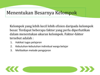Menentukan Besarnya Kelompok
Kelompok yang lebih kecil lebih efisien daripada kelompok
besar. Terdapat beberapa faktor yang perlu diperhatikan
dalam menentukan ukuran kelompok. Faktor-faktor
tersebut adalah :
1. Hakikat tugas pelajaran
2. Kebutuhan-kebutuhan individual warga belajar
3. Melibatkan metode pengajaran
 