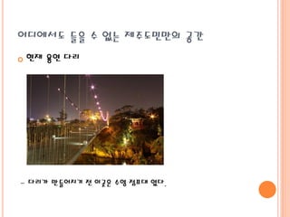 어디에서도 들을 수 없는 제주도민만의 공간
 현재 용연 다리
- 다리가 만들어지기 전 이곳은 수영 점프대 였다.
 