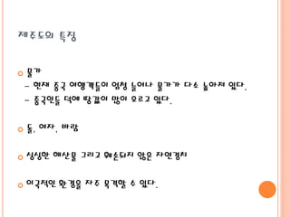 제주도의 특징
 물가
- 현재 중국 여행객들이 엄청 늘어나 물가가 다소 높아져 있다.
- 중국인들 덕에 땅값이 많이 오르고 있다.
 돌, 여자, 바람
 싱싱한 해산물 그리고 훼손되지 않은 자연경치
 이국적인 환경을 자주 목격할 수 있다.
 