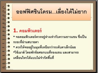 ออฟฟิศซินโดรม...เลี่ยงได้ไม่ยาก
1. คอมพิวเตอร์
• จอคอมพิวเตอร์ควรอยู่ห่างเท่ากับความยาวแขน ซึ่งเป็น
ระยะที่อ่านสบายตา
• ควรให้จออยู่ในมุมที่เหนือกว่าระดับตาเล็กน้อย
•ใช้เมาส์ โดยพักข้อศอกบนที่รองแขน และสามารถ
เคลื่อนไหวได้แบบไม่จากัดพื้นที่
7/21/2014 55
 