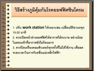 วิธีสร้างภูมิคุ้มกันโรคออฟฟิศซินโดรม
1. ปรับ work station ให้เหมาะสม เปลี่ยนอิริยาบถทุก
15-20 นาที
2. ควรเปิดหน้าต่างออฟฟิศให้อากาศได้ระบาย อย่างน้อย
ในตอนเช้าที่อากาศยังไม่ร้อนมาก
3. ควรปิดเครื่องคอมพิวเตอร์ทุกครั้งที่ไม่ได้ใช้งาน เพื่อลด
ระยะเวลาในการรับคลื่นแม่เหล็กไฟฟ้ า
7/21/2014 62
 