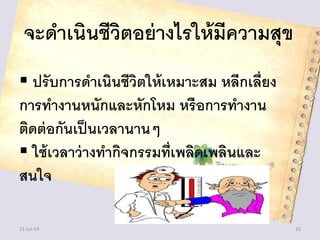 จะดาเนินชีวิตอย่างไรให้มีความสุข
 ปรับการดาเนินชีวิตให้เหมาะสม หลีกเลี่ยง
การทางานหนักและหักโหม หรือการทางาน
ติดต่อกันเป็นเวลานานๆ
 ใช้เวลาว่างทากิจกรรมที่เพลิดเพลินและ
สนใจ
21-Jul-14 23
 