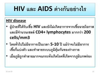 HIV และ AIDS ต่างกันอย่างไร
HIV disease
• ผู้ป่วยที่ได้รับเชื้อ HIV และยังไม่เกิดอาการจากเชื้อฉวยโอกาส
และมีจานวนเซลล์ CD4+ lymphocytes มากกว่า 200
cells/mm3
• โดยทั่วไปไม่มีอาการเป็นเวลา 5-10 ปี แม้ว่าจะไม่มีอาการ
เชื้อก็แบ่งตัว และทาลายระบบภูมิคุ้มกันของร่างกาย
• เมื่อภูมิถูกทาลายมากจนกระทั่งเกิดโรคที่เกิดจากภูมิบกพร่อง
21-Jul-14 13
 