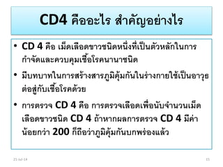 CD4 คืออะไร สาคัญอย่างไร
• CD 4 คือ เม็ดเลือดขาวชนิดหนึ่งที่เป็นตัวหลักในการ
กาจัดและควบคุมเชื้อโรคนานาชนิด
• มีบทบาทในการสร้างสารภูมิคุ้มกันในร่างกายใช้เป็นอาวุธ
ต่อสู่กับเชื้อโรคด้วย
• การตรวจ CD 4 คือ การตรวจเลือดเพื่อนับจานวนเม็ด
เลือดขาวชนิด CD 4 ถ้าหากผลการตรวจ CD 4 มีค่า
น้อยกว่า 200 ก็ถือว่าภูมิคุ้มกันบกพร่องแล้ว
21-Jul-14 15
 