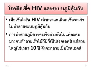 โรคติดเชื้อ HIV และระบบภูมิคุ้มกัน
• เมื่อเชื้อไวรัส HIV เข้ากระแสเลือดเชื้อจะเข้า
ไปทาลายระบบภูมิคุ้มกัน
• การทาลายภูมิอาจจะเร็วต่างกันในแต่ละคน
บางคนทาลายเร็วไม่กี่ปีก็เป็นโรคเอดส์ แต่ส่วน
ใหญ่ใช้เวลา 10 ปี จึงจะกลายเป็นโรคเอดส์
21-Jul-14 17
 
