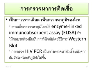 การตรวจหาการติดเชื้อ
• เป็นการเจาะเลือด เพื่อตรวจหาภูมิของโรค
* เจำะเลือดตรวจหำภูมิโดยวิธี enzyme-linked
immunoabsorbent assay (ELISA) ถ้ำ
ให้ผลบวกต้องยืนยันกำรวินิจฉัยโดยวิธีกำร Western
Blot
* กำรตรวจ HIV PCR เป็นกำรตรวจหำตัวเชื้อหลังจำก
สัมผัสโรคโดยที่ภูมิยังไม่ขึ้น
21-Jul-14 19
 