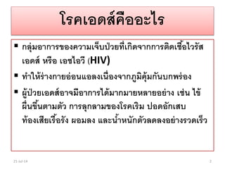 โรคเอดส์คืออะไร
 กลุ่มอาการของความเจ็บป่วยที่เกิดจากการติดเชื้อไวรัส
เอดส์ หรือ เอชไอวี (HIV)
 ทาให้ร่างกายอ่อนแอลงเนื่องจากภูมิคุ้มกันบกพร่อง
 ผู้ป่วยเอดส์อาจมีอาการได้มากมายหลายอย่าง เช่น ไข้
ผื่นขึ้นตามตัว การลุกลามของโรคเริม ปอดอักเสบ
ท้องเสียเรื้อรัง ผอมลง และน้าหนักตัวลดลงอย่างรวดเร็ว
21-Jul-14 2
 