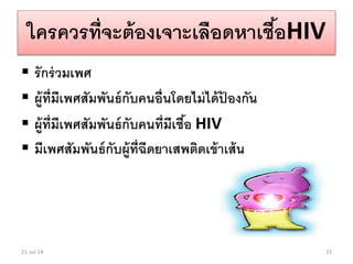 ใครควรที่จะต้องเจาะเลือดหาเชื้อHIV
 รักร่วมเพศ
 ผู้ที่มีเพศสัมพันธ์กับคนอื่นโดยไม่ได้ป้ องกัน
 ผู้ที่มีเพศสัมพันธ์กับคนที่มีเชื้อ HIV
 มีเพศสัมพันธ์กับผู้ที่ฉีดยาเสพติดเข้าเส้น
21-Jul-14 23
 