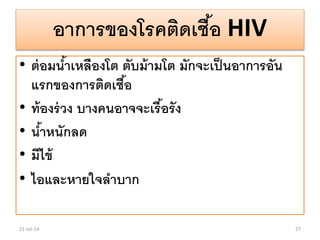 อาการของโรคติดเชื้อ HIV
• ต่อมน้าเหลืองโต ตับม้ามโต มักจะเป็นอาการอัน
แรกของการติดเชื้อ
• ท้องร่วง บางคนอาจจะเรื้อรัง
• น้าหนักลด
• มีไข้
• ไอและหายใจลาบาก
21-Jul-14 27
 