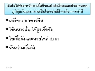 เมื่อไม่ได้รับการรักษาเชื้อก็จะแบ่งตัวเรื่อยและทาลายระบบ
ภูมิคุ้มกันและกลายเป็นโรคเอดส์ซึ่งจะมีอาการดังนี้
เหงื่อออกกลางคืน
ไข้หนาวสั่น ไข้สูงเรื้อรัง
ไอเรื้อรังและหายใจลาบาก
ท้องร่วงเรื้อรัง
21-Jul-14 28
 