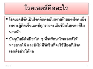 โรคเอดส์คืออะไร
 โรคเอดส์จัดเป็นโรคติดต่ออันตรายร้ายแรงโรคหนึ่ง
เพราะผู้ติดเชื้อเอดส์ทุกรายจะเสียชีวิตในเวลาที่ไม่
นานนัก
 ปัจจุบันยังไม่มียาใด ๆ ที่จะรักษาโรคเอดส์ให้
หายขาดได้ และยังไม่มีวัคซีนที่จะใช้ป้ องกันโรค
เอดส์อย่างได้ผล
21-Jul-14 3
 