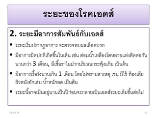 ระยะของโรคเอดส์
2. ระยะมีอาการสัมพันธ์กับเอดส์
 ระยะเริ่มปรำกฏอำกำร จะตรวจพบผลเลือดบวก
 มีอำกำรผิดปกติเกิดขึ้นในเห็น เช่น ต่อมน้ำเหลืองโตหลำยแห่งติดต่อกัน
นำนกว่ำ 3 เดือน, มีเชื้อรำในปำกบริเวณกระพุ้งแก้ม เป็นต้น
 มีอำกำรเรื้อรังนำนเกิน 1 เดือน โดยไม่ทรำบสำเหตุ เช่น มีไข้ ท้องเสีย
ผิวหนังอักเสบ น้ำหนักลด เป็นต้น
 ระยะนี้อำจเป็นอยู่นำนเป็นปีก่อนจะกลำยเป็นเอดส์ระยะเต็มขึ้นต่อไป
21-Jul-14 31
 