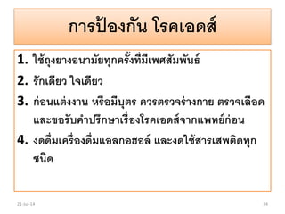 การป้ องกัน โรคเอดส์
1. ใช้ถุงยางอนามัยทุกครั้งที่มีเพศสัมพันธ์
2. รักเดียว ใจเดียว
3. ก่อนแต่งงาน หรือมีบุตร ควรตรวจร่างกาย ตรวจเลือด
และขอรับคาปรึกษาเรื่องโรคเอดส์จากแพทย์ก่อน
4. งดดื่มเครื่องดื่มแอลกอฮอล์ และงดใช้สารเสพติดทุก
ชนิด
21-Jul-14 34
 