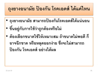 ถุงยางอนามัย ป้ องกัน โรคเอดส์ ได้แค่ไหน
• ถุงยางอนามัย สามารถป้ องกันโรคเอดส์ได้แน่นอน
• ขึ้นอยู่กับการใช้ว่าถูกต้องหรือไม่
• ต้องเลือกขนาดใช้ให้เหมาะสม ถ้าขนาดไม่พอดี ก็
อาจฉีกขาด หรือหลุดออกง่าย ซึ่งจะไม่สามารถ
ป้ องกัน โรคเอดส์ อย่างได้ผล
21-Jul-14 35
 