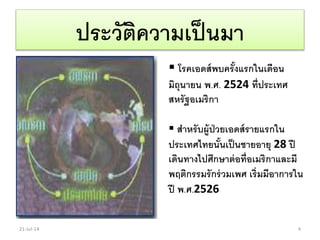 ประวัติความเป็นมา
 โรคเอดส์พบครั้งแรกในเดือน
มิถุนายน พ.ศ. 2524 ที่ประเทศ
สหรัฐอเมริกา
 สาหรับผู้ป่วยเอดส์รายแรกใน
ประเทศไทยนั้นเป็นชายอายุ 28 ปี
เดินทางไปศึกษาต่อที่อเมริกาและมี
พฤติกรรมรักร่วมเพศ เริ่มมีอาการใน
ปี พ.ศ.2526
21-Jul-14 4
 