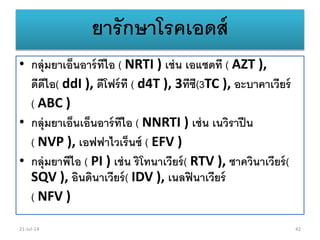 ยารักษาโรคเอดส์
• กลุ่มยาเอ็นอาร์ทีไอ ( NRTI ) เช่น เอแซดที ( AZT ),
ดีดีไอ( ddI ), ดีโฟร์ที ( d4T ), 3ทีซี(3TC ), อะบาคาเวียร์
( ABC )
• กลุ่มยาเอ็นเอ็นอาร์ทีไอ ( NNRTI ) เช่น เนวิราปีน
( NVP ), เอฟฟาไวเร็นซ์ ( EFV )
• กลุ่มยาพีไอ ( PI ) เช่น ริโทนาเวียร์( RTV ), ซาควินาเวียร์(
SQV ), อินดินาเวียร์( IDV ), เนลฟินาเวียร์
( NFV )
21-Jul-14 42
 