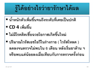 รู้ได้อย่างไรว่ายารักษาได้ผล
 น้าหนักตัวเพิ่มขึ้นจนถึงระดับที่เคยเป็นปกติ
 CD 4 เพิ่มขึ้น
 ไม่มีโรคติดเชื้อฉวยโอกาสเกิดขึ้นใหม่
 ปริมาณไวรัสเอชไอวีในร่างกาย ( ไวรัสโหลด )
ลดลงจนตรวจไม่พบใน 6 เดือน หลังเริ่มยาต้าน ฯ
หรือพบแต่น้อยลงเมื่อเทียบกับการตรวจครั้งก่อน
21-Jul-14 43
 