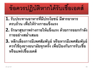 ข้อควรปฏิบัติหากได้รับเชื้อเอดส์
1. รับประทานอาหารที่มีประโยชน์ มีสารอาหาร
ครบถ้วน เพื่อให้ร่างกายแข็งแรง
2. รักษาสุขภาพร่างกายให้แข็งแรง ด้วยการออกกาลัง
กายอย่างสม่าเสมอ
3. หลีกเลี่ยงการมีเพศสัมพันธ์ หรือหากมีเพศสัมพันธ์
ควรใช้ถุงยางอนามัยทุกครั้ง เพื่อป้ องกันการรับเชื้อ
หรือแพร่เชื้อเอดส์
21-Jul-14 44
 