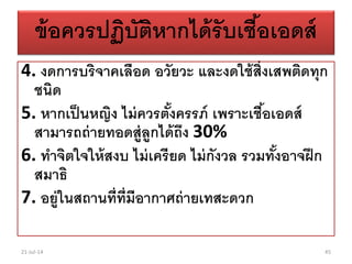 ข้อควรปฏิบัติหากได้รับเชื้อเอดส์
4. งดการบริจาคเลือด อวัยวะ และงดใช้สิ่งเสพติดทุก
ชนิด
5. หากเป็นหญิง ไม่ควรตั้งครรภ์ เพราะเชื้อเอดส์
สามารถถ่ายทอดสู่ลูกได้ถึง 30%
6. ทาจิตใจให้สงบ ไม่เครียด ไม่กังวล รวมทั้งอาจฝึก
สมาธิ
7. อยู่ในสถานที่ที่มีอากาศถ่ายเทสะดวก
21-Jul-14 45
 