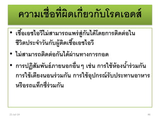 ความเชื่อที่ผิดเกี่ยวกับโรคเอดส์
• เชื้อเอชไอวีไม่สามารถแพร่สู่กันได้โดยการติดต่อใน
ชีวิตประจาวันกับผู้ติดเชื้อเอชไอวี
• ไม่สามารถติดต่อกันได้ผ่านทางการกอด
• การปฏิสัมพันธ์ภายนอกอื่นๆ เช่น การใช้ห้องน้าร่วมกัน
การใช้เตียงนอนร่วมกัน การใช้อุปกรณ์รับประทานอาหาร
หรือรถแท็กซี่ร่วมกัน
21-Jul-14 46
 