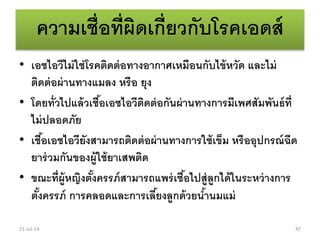 ความเชื่อที่ผิดเกี่ยวกับโรคเอดส์
• เอชไอวีไม่ใช่โรคติดต่อทางอากาศเหมือนกับไข้หวัด และไม่
ติดต่อผ่านทางแมลง หรือ ยุง
• โดยทั่วไปแล้วเชื้อเอชไอวีติดต่อกันผ่านทางการมีเพศสัมพันธ์ที่
ไม่ปลอดภัย
• เชื้อเอชไอวียังสามารถติดต่อผ่านทางการใช้เข็ม หรืออุปกรณ์ฉีด
ยาร่วมกันของผู้ใช้ยาเสพติด
• ขณะที่ผู้หญิงตั้งครรภ์สามารถแพร่เชื้อไปสู่ลูกได้ในระหว่างการ
ตั้งครรภ์ การคลอดและการเลี้ยงลูกด้วยน้านมแม่
21-Jul-14 47
 
