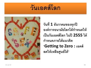 วันเอดส์โลก
วันที่ 1 ธันวาคมของทุกปี
องค์การอนามัยโลกได้กาหนดให้
เป็นวันเอดส์โลก ในปี 2555 ได้
กาหนดภายใต้แนวคิด
“Getting to Zero : เอดส์
ลดให้เหลือศูนย์ได้”
21-Jul-14 48
 