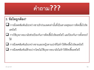 คาถาม???
3. ข้อใดถูกต้อง?
 กำรมีเพศสัมพันธ์ระหว่ำงชำยรักร่วมเพศเท่ำนั้นที่เป็นสำเหตุของกำรติดเชื้อไวรัส
เอชไอวี
 กำรใช้ถุงยำงอนำมัยช่วยป้ องกันกำรติดเชื้อไวรัสเอชไอวี และป้ องกันกำรตั้งครรภ์
ได้
 กำรมีเพศสัมพันธ์ระหว่ำงชำยและหญิงตำมปกติไม่ทำให้ติดเชื้อไวรัสเอชไอวี
 กำรมีเพศสัมพันธ์ด้วยปำกโดยไม่ใช้ถุงยำงอนำมัยไม่ทำให้ติดเชื้อเอชไอวี
21-Jul-14 56
 