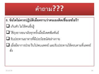 คาถาม???
6. ข้อใดไม่ควรปฏิบัติเมื่อทราบว่าตนเองติดเชื้อเอชไอวี?
 เก็บตัว ไม่ให้คนอื่นรู้
 ใช้ถุงยำงอนำมัยทุกครั้งเมื่อมีเพศสัมพันธ์
 รับประทำนอำหำรที่มีประโยชน์ต่อร่ำงกำย
 เมื่อมีอำกำรป่วย รีบไปพบแพทย์ และรับประทำนให้ครบตำมที่แพทย์
สั่ง
21-Jul-14 59
 