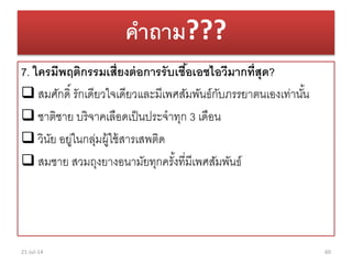 คาถาม???
7. ใครมีพฤติกรรมเสี่ยงต่อการรับเชื้อเอชไอวีมากที่สุด?
 สมศักดิ์ รักเดียวใจเดียวและมีเพศสัมพันธ์กับภรรยำตนเองเท่ำนั้น
 ชำติชำย บริจำคเลือดเป็นประจำทุก 3 เดือน
 วินัย อยู่ในกลุ่มผู้ใช้สำรเสพติด
 สมชำย สวมถุงยำงอนำมัยทุกครั้งที่มีเพศสัมพันธ์
21-Jul-14 60
 