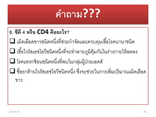 คาถาม???
8. ซีดี 4 หรือ CD4 คืออะไร?
 เม็ดเลือดขำวชนิดหนึ่งที่ช่วยกำจัดและควบคุมเชื้อโรคนำนำชนิด
 เชื้อไวรัสเอชไอวีชนิดหนึ่งที่จะทำลำยภูมิคุ้มกันในร่ำงกำยให้ลดลง
 โรคแทรกซ้อนชนิดหนึ่งที่พบในกลุ่มผู้ป่วยเอดส์
 ชื่อยำต้ำนไวรัสเอชไอวีชนิดหนึ่ง ซึ่งจะช่วยในกำรเพิ่มปริมำณเม็ดเลือด
ขำว
21-Jul-14 61
 