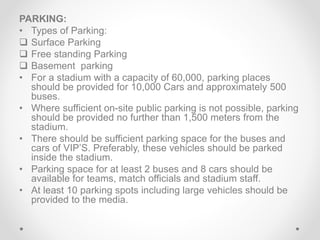 PARKING:
• Types of Parking:
 Surface Parking
 Free standing Parking
 Basement parking
• For a stadium with a capacity of 60,000, parking places
should be provided for 10,000 Cars and approximately 500
buses.
• Where sufficient on-site public parking is not possible, parking
should be provided no further than 1,500 meters from the
stadium.
• There should be sufficient parking space for the buses and
cars of VIP’S. Preferably, these vehicles should be parked
inside the stadium.
• Parking space for at least 2 buses and 8 cars should be
available for teams, match officials and stadium staff.
• At least 10 parking spots including large vehicles should be
provided to the media.
 
