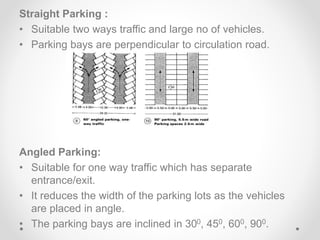 Straight Parking :
• Suitable two ways traffic and large no of vehicles.
• Parking bays are perpendicular to circulation road.
Angled Parking:
• Suitable for one way traffic which has separate
entrance/exit.
• It reduces the width of the parking lots as the vehicles
are placed in angle.
• The parking bays are inclined in 300, 450, 600, 900.
 