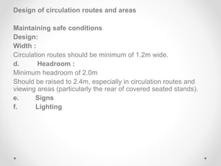 Design of circulation routes and areas
Maintaining safe conditions
Design:
Width :
Circulation routes should be minimum of 1.2m wide.
d. Headroom :
Minimum headroom of 2.0m
Should be raised to 2.4m, especially in circulation routes and
viewing areas (particularly the rear of covered seated stands).
e. Signs
f. Lighting
 