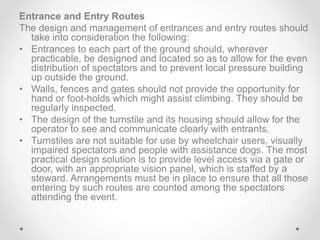 Entrance and Entry Routes
The design and management of entrances and entry routes should
take into consideration the following:
• Entrances to each part of the ground should, wherever
practicable, be designed and located so as to allow for the even
distribution of spectators and to prevent local pressure building
up outside the ground.
• Walls, fences and gates should not provide the opportunity for
hand or foot-holds which might assist climbing. They should be
regularly inspected.
• The design of the turnstile and its housing should allow for the
operator to see and communicate clearly with entrants.
• Turnstiles are not suitable for use by wheelchair users, visually
impaired spectators and people with assistance dogs. The most
practical design solution is to provide level access via a gate or
door, with an appropriate vision panel, which is staffed by a
steward. Arrangements must be in place to ensure that all those
entering by such routes are counted among the spectators
attending the event.
 