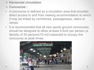  Horizontal circulation
 Concourse :
• A concourse is defined as a circulation area that provides
direct access to and from viewing accommodation to which
it may be linked by vormitories, passageways, stairs or
ramps.
• It is recommended that all new sports ground concourses
should be designed to allow at least 0.5m2 per person (a
density of 20 persons/10 m2) expected to occupy the
concourse at peak times.
 