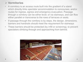  Vormitories
• A vormitory is an access route built into the gradient of a stand
which directly links spectator accommodation to concourses, and/or
routes for ingress, egress and emergency evacuation. Passage
through a vomitory can be either level, or via stairways, and can flow
either parallel or transverse to the rows of terraces or seats.
• If passage through the vomitory is by steps, the design, dimensions,
barriers and handrails should meet the requirement for stairways
• These barriers should be protected (by infill or screening), to prevent
spectators climbing through and approaching from behind.
 