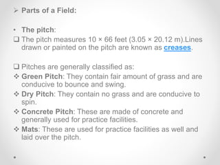  Parts of a Field:
• The pitch:
 The pitch measures 10 × 66 feet (3.05 × 20.12 m).Lines
drawn or painted on the pitch are known as creases.
 Pitches are generally classified as:
 Green Pitch: They contain fair amount of grass and are
conducive to bounce and swing.
 Dry Pitch: They contain no grass and are conducive to
spin.
 Concrete Pitch: These are made of concrete and
generally used for practice facilities.
 Mats: These are used for practice facilities as well and
laid over the pitch.
 
