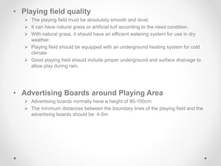 • Playing field quality
 The playing field must be absolutely smooth and level.
 It can have natural grass or artificial turf according to the need condition.
 With natural grass, it should have an efficient watering system for use in dry
weather.
 Playing field should be equipped with an underground heating system for cold
climate
 Good playing field should include proper underground and surface drainage to
allow play during rain.
• Advertising Boards around Playing Area
 Advertising boards normally have a height of 90-100cm
 The minimum distances between the boundary lines of the playing field and the
advertising boards should be: 4-5m
 