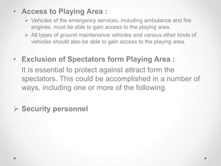 • Access to Playing Area :
 Vehicles of the emergency services, including ambulance and fire
engines, must be able to gain access to the playing area.
 All types of ground maintenance vehicles and various other kinds of
vehicles should also be able to gain access to the playing area.
• Exclusion of Spectators form Playing Area :
It is essential to protect against attract form the
spectators. This could be accomplished in a number of
ways, including one or more of the following.
 Security personnel
 
