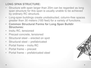 LONG SPAN STRUCTURE:
• Structure with span larger than 20m can be regarded as long
span structure for this span is usually unable to be achieved
by ordinary RC structure.
• Long-span buildings create unobstructed, column-free spaces
greater than 30 meters (100 feet) for a variety of functions.
• Common Structural Forms for Long Span Building
Structures:
• Insitu RC, tensioned
• Precast concrete, tensioned
• Structural steel – erected on spot
• Structural steel – prefabricated
• Portal frame – insitu RC
• Portal frame – precast
• Portal frame – prefabricated steel
 