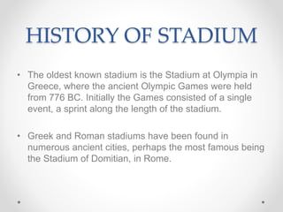 HISTORY OF STADIUM
• The oldest known stadium is the Stadium at Olympia in
Greece, where the ancient Olympic Games were held
from 776 BC. Initially the Games consisted of a single
event, a sprint along the length of the stadium.
• Greek and Roman stadiums have been found in
numerous ancient cities, perhaps the most famous being
the Stadium of Domitian, in Rome.
 