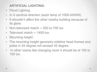 ARTIFICIAL LIGHTING:
• Flood Lighting:
• In 4 cardinal direction (each lamp of 1000-2000W)
• It shouldn’t affect the other nearby building because of
its glare.
• Non-televised match ─ 500 to 700 lux
• Televised match ─ 1400 lux
• Mounting height:
• The mounting height geometry sideline head frames and
poles in 25 degree not exceed 45 degree.
• In other rooms like changing room it should be of 100 to
150 lux.
 