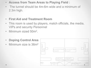• Access from Team Areas to Playing Field :
• The tunnel should be 4m-6m wide and a minimum of
2.3m high.
• First Aid and Treatment Room
• This room is used by players, match officials, the media,
VIPs and security Personnel
• Minimum sized 50m2.
• Doping Control Area
• Minimum size is 36m2
 